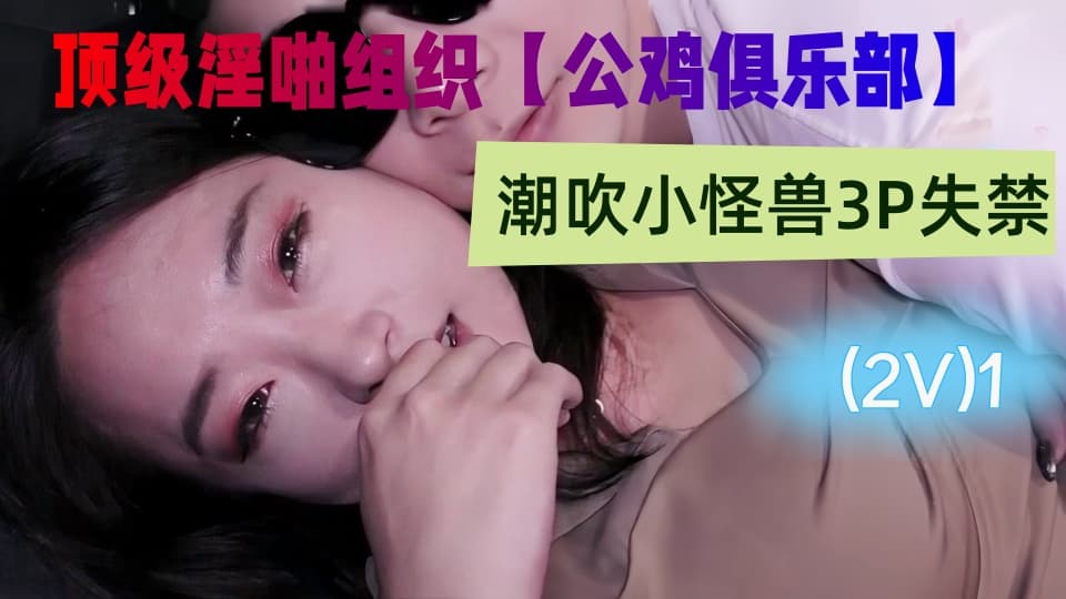 国产顶级淫啪组织【公鸡俱乐部】付费系列，潮吹小怪兽3P失禁，连续射水，性爱实录(2V)1